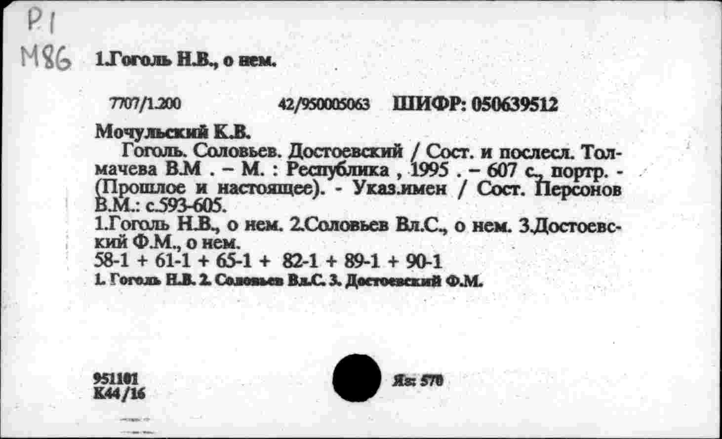 ﻿р|
М	1 -Гоголь НА, о нем.
7707/1МО	42/950005063 ШИФР: 050639512
Мочульский КА
Гоголь. Соловьев. Достоевский / Сост. и послесл. Толмачева В.М . - М. : Республика , 1995 . - 607 с_ портр. -(Прошлое и настоящее). - Указлмен / Сост. Персонов В.М.: с.593-605.
ГГоголь НА, о нем. ХСоловьев Вл.С, о нем. 3Достоевский Ф.М., о нем.
58-1 + 61-1 + 65-1 + 82-1 + 89-1 + 90-1
Е Гоголь ВЛ. X Солон» го ВлиС. X Достоевский Ф-М.
4511*1
К44/16
ЯквП